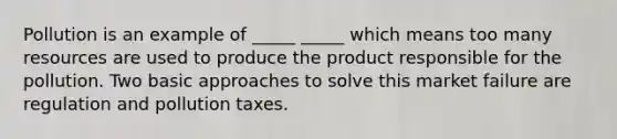 Pollution is an example of _____ _____ which means too many resources are used to produce the product responsible for the pollution. Two basic approaches to solve this market failure are regulation and pollution taxes.