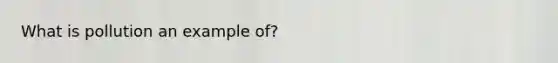 What is pollution an example of?