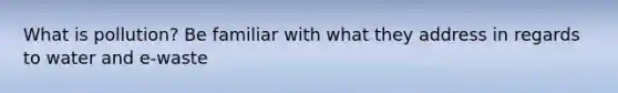 What is pollution? Be familiar with what they address in regards to water and e-waste