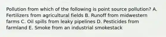 Pollution from which of the following is point source pollution? A. Fertilizers from agricultural fields B. Runoff from midwestern farms C. Oil spills from leaky pipelines D. Pesticides from farmland E. Smoke from an industrial smokestack