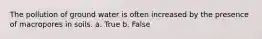 The pollution of ground water is often increased by the presence of macropores in soils. a. True b. False