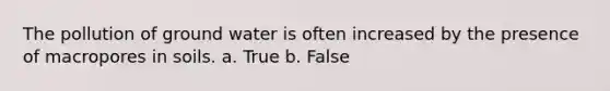 The pollution of ground water is often increased by the presence of macropores in soils. a. True b. False