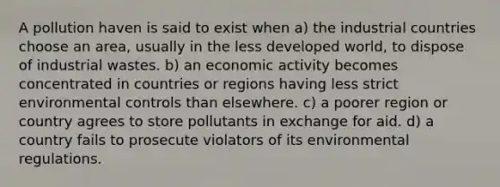 A pollution haven is said to exist when a) the industrial countries choose an area, usually in the less developed world, to dispose of industrial wastes. b) an economic activity becomes concentrated in countries or regions having less strict environmental controls than elsewhere. c) a poorer region or country agrees to store pollutants in exchange for aid. d) a country fails to prosecute violators of its environmental regulations.