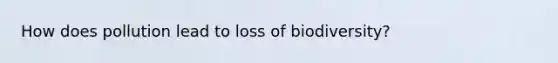 How does pollution lead to loss of biodiversity?