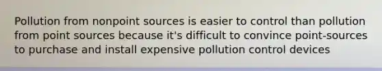 Pollution from nonpoint sources is easier to control than pollution from point sources because it's difficult to convince point-sources to purchase and install expensive pollution control devices