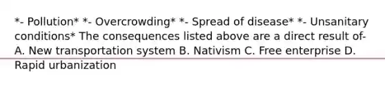 *- Pollution* *- Overcrowding* *- Spread of disease* *- Unsanitary conditions* The consequences listed above are a direct result of- A. New transportation system B. Nativism C. Free enterprise D. Rapid urbanization