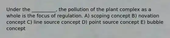 Under the __________, the pollution of the plant complex as a whole is the focus of regulation. A) scoping concept B) novation concept C) line source concept D) point source concept E) bubble concept