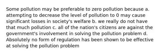 Some pollution may be preferable to zero pollution because a. attempting to decrease the level of pollution to 0 may cause significant losses in society's welfare b. we really do not have that much pollution c. all of the nation's citizens are against the government's involvement in solving the pollution problem d. Absolutely no form of regulation has been shown to be effective at solving the pollution problem