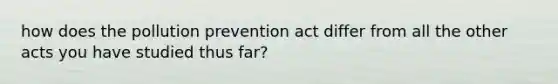 how does the pollution prevention act differ from all the other acts you have studied thus far?