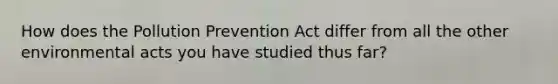 How does the Pollution Prevention Act differ from all the other environmental acts you have studied thus far?