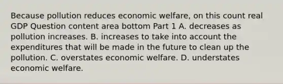 Because pollution reduces economic​ welfare, on this count real GDP Question content area bottom Part 1 A. decreases as pollution increases. B. increases to take into account the expenditures that will be made in the future to clean up the pollution. C. overstates economic welfare. D. understates economic welfare.