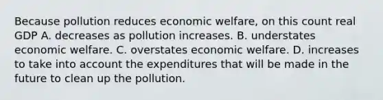 Because pollution reduces economic​ welfare, on this count real GDP A. decreases as pollution increases. B. understates economic welfare. C. overstates economic welfare. D. increases to take into account the expenditures that will be made in the future to clean up the pollution.