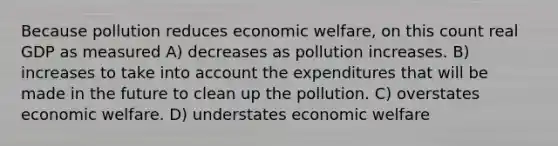 Because pollution reduces economic welfare, on this count real GDP as measured A) decreases as pollution increases. B) increases to take into account the expenditures that will be made in the future to clean up the pollution. C) overstates economic welfare. D) understates economic welfare