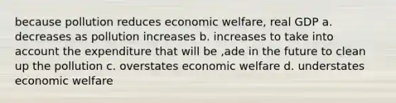 because pollution reduces economic welfare, real GDP a. decreases as pollution increases b. increases to take into account the expenditure that will be ,ade in the future to clean up the pollution c. overstates economic welfare d. understates economic welfare