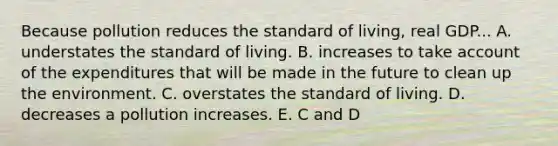 Because pollution reduces the standard of living, real GDP... A. understates the standard of living. B. increases to take account of the expenditures that will be made in the future to clean up the environment. C. overstates the standard of living. D. decreases a pollution increases. E. C and D