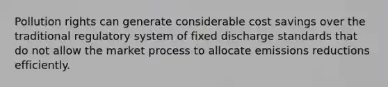 Pollution rights can generate considerable cost savings over the traditional regulatory system of fixed discharge standards that do not allow the market process to allocate emissions reductions efficiently.