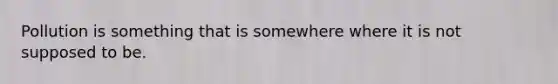 Pollution is something that is somewhere where it is not supposed to be.