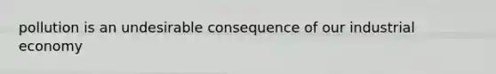 pollution is an undesirable consequence of our industrial economy