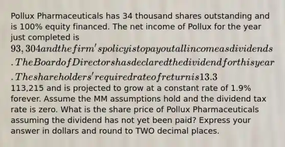 Pollux Pharmaceuticals has 34 thousand shares outstanding and is 100% equity financed. The net income of Pollux for the year just completed is 93,304 and the firm's policy is to pay out all income as dividends. The Board of Directors has declared the dividend for this year. The shareholders' required rate of return is 13.3%. Expected net income one year from now is113,215 and is projected to grow at a constant rate of 1.9% forever. Assume the MM assumptions hold and the dividend tax rate is zero. What is the share price of Pollux Pharmaceuticals assuming the dividend has not yet been paid? Express your answer in dollars and round to TWO decimal places.