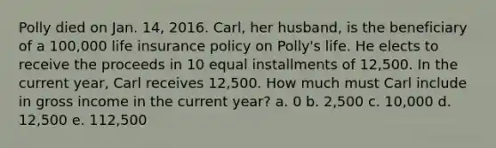 Polly died on Jan. 14, 2016. Carl, her husband, is the beneficiary of a 100,000 life insurance policy on Polly's life. He elects to receive the proceeds in 10 equal installments of 12,500. In the current year, Carl receives 12,500. How much must Carl include in gross income in the current year? a. 0 b. 2,500 c. 10,000 d. 12,500 e. 112,500