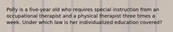 Polly is a five-year old who requires special instruction from an occupational therapist and a physical therapist three times a week. Under which law is her individualized education covered?