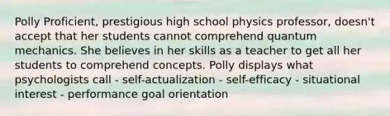 Polly Proficient, prestigious high school physics professor, doesn't accept that her students cannot comprehend quantum mechanics. She believes in her skills as a teacher to get all her students to comprehend concepts. Polly displays what psychologists call - self-actualization - self-efficacy - situational interest - performance goal orientation