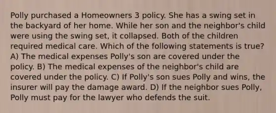 Polly purchased a Homeowners 3 policy. She has a swing set in the backyard of her home. While her son and the neighbor's child were using the swing set, it collapsed. Both of the children required medical care. Which of the following statements is true? A) The medical expenses Polly's son are covered under the policy. B) The medical expenses of the neighbor's child are covered under the policy. C) If Polly's son sues Polly and wins, the insurer will pay the damage award. D) If the neighbor sues Polly, Polly must pay for the lawyer who defends the suit.