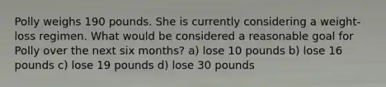 Polly weighs 190 pounds. She is currently considering a weight-loss regimen. What would be considered a reasonable goal for Polly over the next six months? a) lose 10 pounds b) lose 16 pounds c) lose 19 pounds d) lose 30 pounds