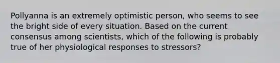 Pollyanna is an extremely optimistic person, who seems to see the bright side of every situation. Based on the current consensus among scientists, which of the following is probably true of her physiological responses to stressors?