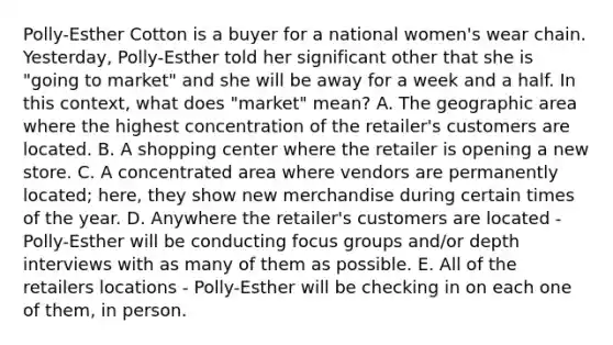 Polly-Esther Cotton is a buyer for a national women's wear chain. Yesterday, Polly-Esther told her significant other that she is "going to market" and she will be away for a week and a half. In this context, what does "market" mean? A. The geographic area where the highest concentration of the retailer's customers are located. B. A shopping center where the retailer is opening a new store. C. A concentrated area where vendors are permanently located; here, they show new merchandise during certain times of the year. D. Anywhere the retailer's customers are located - Polly-Esther will be conducting focus groups and/or depth interviews with as many of them as possible. E. All of the retailers locations - Polly-Esther will be checking in on each one of them, in person.