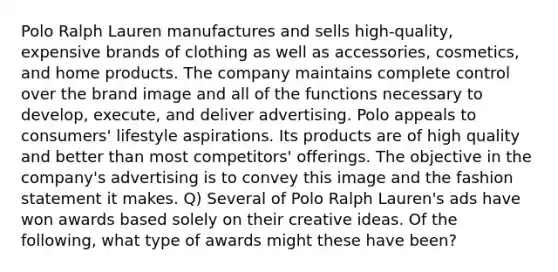 Polo Ralph Lauren manufactures and sells high-quality, expensive brands of clothing as well as accessories, cosmetics, and home products. The company maintains complete control over the brand image and all of the functions necessary to develop, execute, and deliver advertising. Polo appeals to consumers' lifestyle aspirations. Its products are of high quality and better than most competitors' offerings. The objective in the company's advertising is to convey this image and the fashion statement it makes. Q) Several of Polo Ralph Lauren's ads have won awards based solely on their creative ideas. Of the following, what type of awards might these have been?