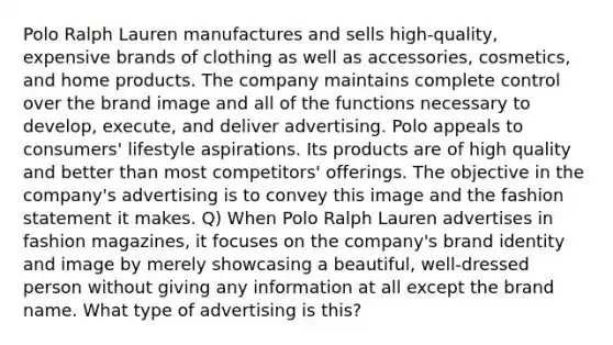 Polo Ralph Lauren manufactures and sells high-quality, expensive brands of clothing as well as accessories, cosmetics, and home products. The company maintains complete control over the brand image and all of the functions necessary to develop, execute, and deliver advertising. Polo appeals to consumers' lifestyle aspirations. Its products are of high quality and better than most competitors' offerings. The objective in the company's advertising is to convey this image and the fashion statement it makes. Q) When Polo Ralph Lauren advertises in fashion magazines, it focuses on the company's brand identity and image by merely showcasing a beautiful, well-dressed person without giving any information at all except the brand name. What type of advertising is this?