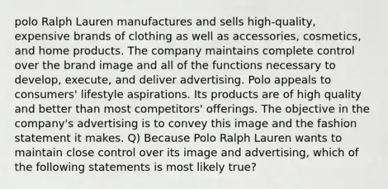 polo Ralph Lauren manufactures and sells high-quality, expensive brands of clothing as well as accessories, cosmetics, and home products. The company maintains complete control over the brand image and all of the functions necessary to develop, execute, and deliver advertising. Polo appeals to consumers' lifestyle aspirations. Its products are of high quality and better than most competitors' offerings. The objective in the company's advertising is to convey this image and the fashion statement it makes. Q) Because Polo Ralph Lauren wants to maintain close control over its image and advertising, which of the following statements is most likely true?