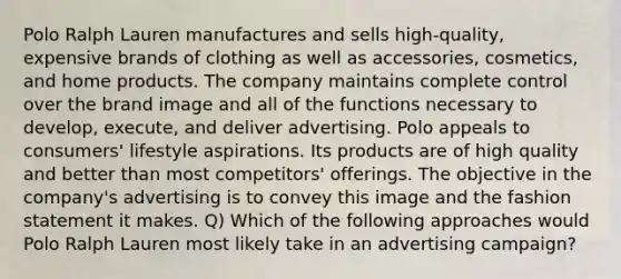 Polo Ralph Lauren manufactures and sells high-quality, expensive brands of clothing as well as accessories, cosmetics, and home products. The company maintains complete control over the brand image and all of the functions necessary to develop, execute, and deliver advertising. Polo appeals to consumers' lifestyle aspirations. Its products are of high quality and better than most competitors' offerings. The objective in the company's advertising is to convey this image and the fashion statement it makes. Q) Which of the following approaches would Polo Ralph Lauren most likely take in an advertising campaign?