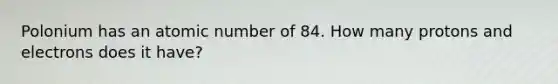 Polonium has an atomic number of 84. How many protons and electrons does it have?