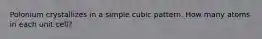 Polonium crystallizes in a simple cubic pattern. How many atoms in each unit cell?