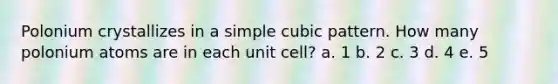 Polonium crystallizes in a simple cubic pattern. How many polonium atoms are in each unit cell? a. 1 b. 2 c. 3 d. 4 e. 5