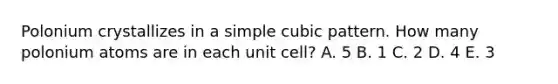 Polonium crystallizes in a simple cubic pattern. How many polonium atoms are in each unit cell? A. 5 B. 1 C. 2 D. 4 E. 3