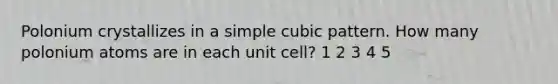 Polonium crystallizes in a simple cubic pattern. How many polonium atoms are in each unit cell? 1 2 3 4 5