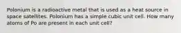 Polonium is a radioactive metal that is used as a heat source in space satellites. Polonium has a simple cubic unit cell. How many atoms of Po are present in each unit cell?