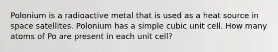 Polonium is a radioactive metal that is used as a heat source in space satellites. Polonium has a simple <a href='https://www.questionai.com/knowledge/kwIwbKfRGE-cubic-unit' class='anchor-knowledge'>cubic unit</a> cell. How many atoms of Po are present in each unit cell?