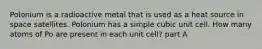 Polonium is a radioactive metal that is used as a heat source in space satellites. Polonium has a simple cubic unit cell. How many atoms of Po are present in each unit cell? part A