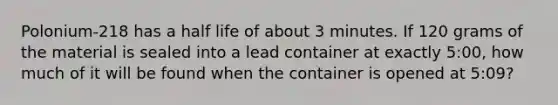 Polonium-218 has a half life of about 3 minutes. If 120 grams of the material is sealed into a lead container at exactly 5:00, how much of it will be found when the container is opened at 5:09?