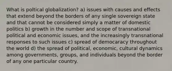 What is poltical globalization? a) issues with causes and effects that extend beyond the borders of any single sovereign state and that cannot be considered simply a matter of domestic politics b) growth in the number and scope of transnational political and economic issues, and the increasingly transnational responses to such issues c) spread of democaracy throughout the world d) the spread of political, economic, cultural dynamics among governments, groups, and individuals beyond the border of any one particular country.