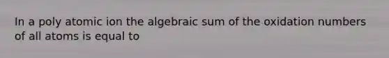 In a poly atomic ion the algebraic sum of the oxidation numbers of all atoms is equal to