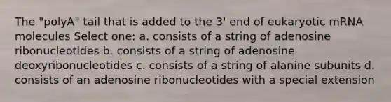 The "polyA" tail that is added to the 3' end of eukaryotic mRNA molecules Select one: a. consists of a string of adenosine ribonucleotides b. consists of a string of adenosine deoxyribonucleotides c. consists of a string of alanine subunits d. consists of an adenosine ribonucleotides with a special extension