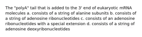 The "polyA" tail that is added to the 3' end of eukaryotic mRNA molecules a. consists of a string of alanine subunits b. consists of a string of adenosine ribonucleotides c. consists of an adenosine ribonucleotides with a special extension d. consists of a string of adenosine deoxyribonucleotides