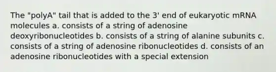 The "polyA" tail that is added to the 3' end of eukaryotic mRNA molecules a. consists of a string of adenosine deoxyribonucleotides b. consists of a string of alanine subunits c. consists of a string of adenosine ribonucleotides d. consists of an adenosine ribonucleotides with a special extension