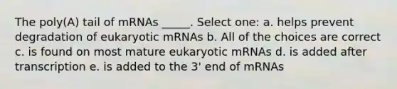 The poly(A) tail of mRNAs _____. Select one: a. helps prevent degradation of eukaryotic mRNAs b. All of the choices are correct c. is found on most mature eukaryotic mRNAs d. is added after transcription e. is added to the 3' end of mRNAs