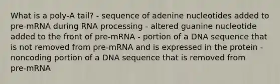 What is a poly‑A tail? - sequence of adenine nucleotides added to pre‑mRNA during RNA processing - altered guanine nucleotide added to the front of pre‑mRNA - portion of a DNA sequence that is not removed from pre‑mRNA and is expressed in the protein - noncoding portion of a DNA sequence that is removed from pre‑mRNA